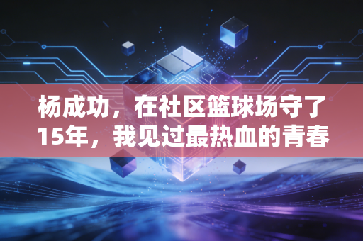 杨成功，在社区篮球场守了15年，我见过最热血的青春都藏在篮筐底下
