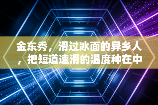 金东秀,滑过冰面的异乡人,把短道速滑的温度种在中国赛场 金东秀,滑过冰面的异乡人,把短道速滑的温度种在中国赛场