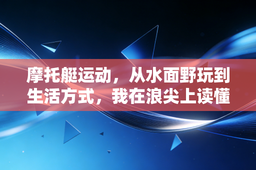 摩托艇运动,从水面野玩到生活方式,我在浪尖上读懂的自由真相 摩托艇运动,从水面野玩到生活方式,我在浪尖上读懂的自由真相