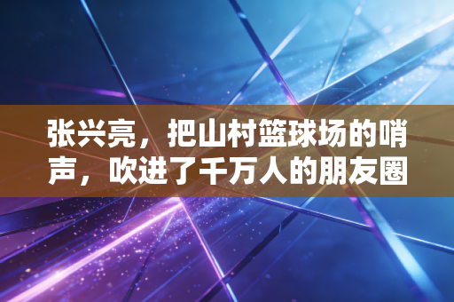 张兴亮，把山村篮球场的哨声，吹进了千万人的朋友圈