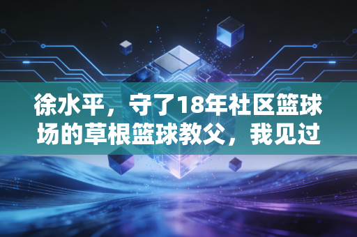 徐水平，守了18年社区篮球场的草根篮球教父，我见过一万个孩子的篮球梦
