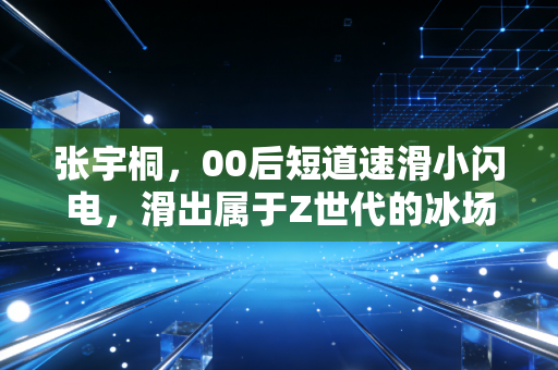 张宇桐,00后短道速滑小闪电,滑出属于Z世代的冰场狂想曲 张宇桐,00后短道速滑小闪电,滑出属于Z世代的冰场狂想曲