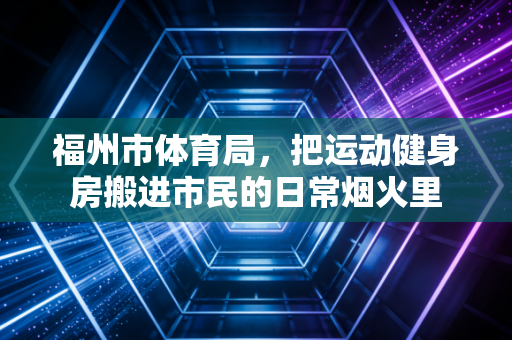 福州市体育局,把运动健身房搬进市民的日常烟火里 福州市体育局,把运动健身房搬进市民的日常烟火里