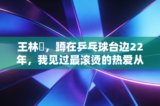 王林堃，蹲在乒乓球台边22年，我见过最滚烫的热爱从来不在奥运赛场