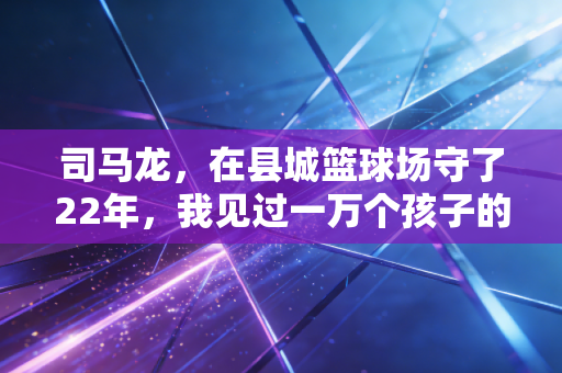 司马龙,在县城篮球场守了22年,我见过一万个孩子的体育梦 司马龙,在县城篮球场守了22年,我见过一万个孩子的体育梦