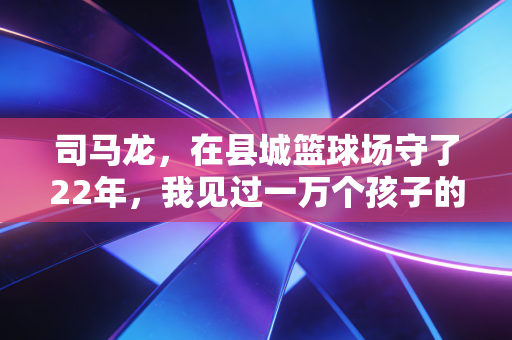 司马龙，在县城篮球场守了22年，我见过一万个孩子的体育梦