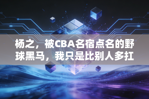 杨之,被CBA名宿点名的野球黑马,我只是比别人多扛了三年晚风 杨之,被CBA名宿点名的野球黑马,我只是比别人多扛了三年晚风