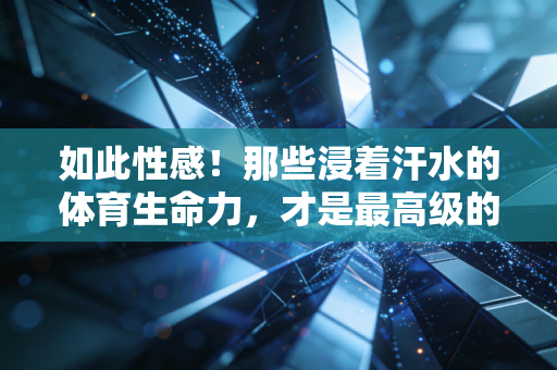 如此性感！那些浸着汗水的体育生命力，才是最高级的审美