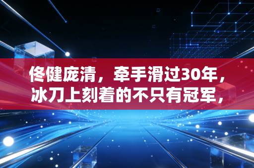 佟健庞清,牵手滑过30年,冰刀上刻着的不只有冠军,还有普通人的滚烫人生 佟健庞清,牵手滑过30年,冰刀上刻着的不只有冠军,还有普通人的滚烫人生