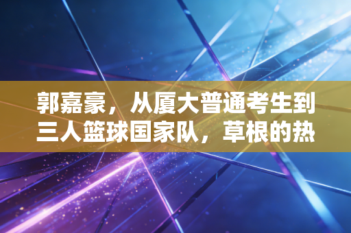 郭嘉豪，从厦大普通考生到三人篮球国家队，草根的热爱也能撞破职业天花板