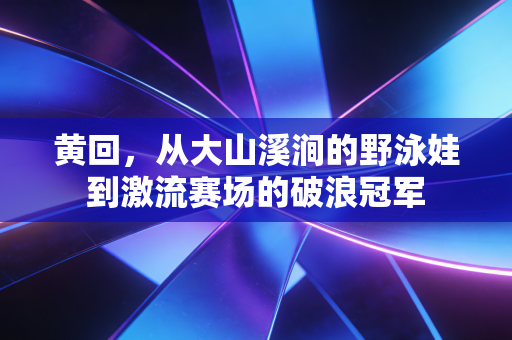 黄回,从大山溪涧的野泳娃到激流赛场的破浪冠军 黄回,从大山溪涧的野泳娃到激流赛场的破浪冠军
