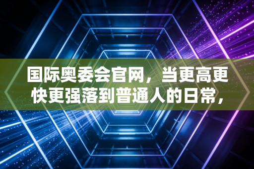 国际奥委会官网,当更高更快更强落到普通人的日常,才是奥林匹克的终极答案 国际奥委会官网,当更高更快更强落到普通人的日常,才是奥林匹克的终极答案