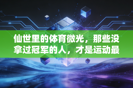 仙世里的体育微光，那些没拿过冠军的人，才是运动最真实的注脚