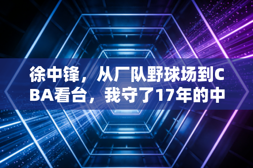 徐中锋,从厂队野球场到CBA看台,我守了17年的中锋梦还没凉 徐中锋,从厂队野球场到CBA看台,我守了17年的中锋梦还没凉