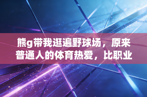 熊g带我逛遍野球场,原来普通人的体育热爱,比职业赛场更戳人心 熊g带我逛遍野球场,原来普通人的体育热爱,比职业赛场更戳人心