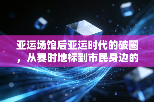 亚运场馆后亚运时代的破圈,从赛时地标到市民身边的运动充电站 亚运场馆后亚运时代的破圈,从赛时地标到市民身边的运动充电站