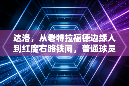 达洛,从老特拉福德边缘人到红魔右路铁闸,普通球员的逆袭从来都不靠鸡汤 达洛,从老特拉福德边缘人到红魔右路铁闸,普通球员的逆袭从来都不靠鸡汤