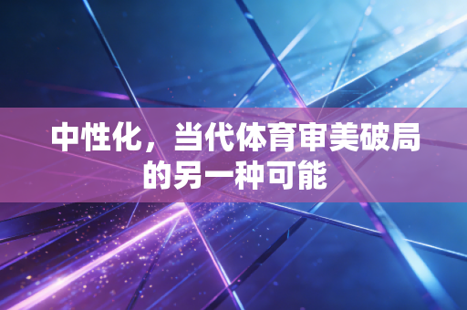 中性化,当代体育审美破局的另一种可能 中性化,当代体育审美破局的另一种可能