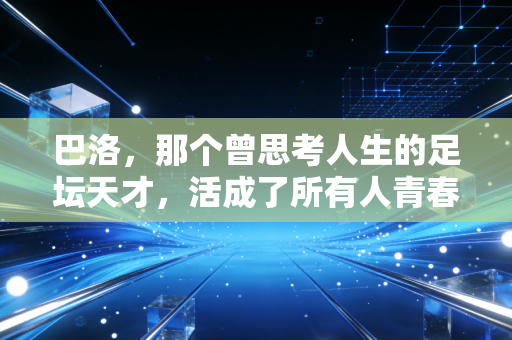 巴洛,那个曾思考人生的足坛天才,活成了所有人青春里的意料之外 巴洛,那个曾思考人生的足坛天才,活成了所有人青春里的意料之外