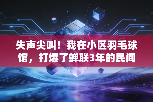 失声尖叫！我在小区羽毛球馆，打爆了蝉联3年的民间球王
