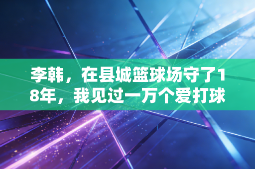 李韩,在县城篮球场守了18年,我见过一万个爱打球的小孩 李韩,在县城篮球场守了18年,我见过一万个爱打球的小孩