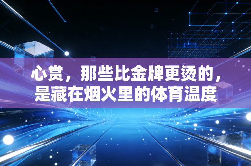 心赏,那些比金牌更烫的,是藏在烟火里的体育温度 心赏,那些比金牌更烫的,是藏在烟火里的体育温度