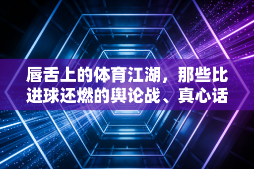 唇舌上的体育江湖，那些比进球还燃的舆论战、真心话与人间烟火