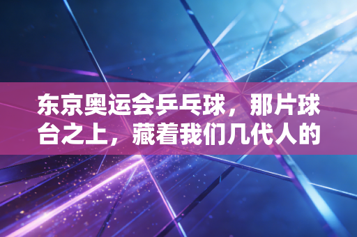 东京奥运会乒乓球,那片球台之上,藏着我们几代人的青春与热血 东京奥运会乒乓球,那片球台之上,藏着我们几代人的青春与热血