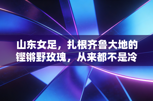山东女足，扎根齐鲁大地的铿锵野玫瑰，从来都不是冷门的注脚