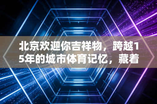 北京欢迎你吉祥物,跨越15年的城市体育记忆,藏着中国人的浪漫与底气 北京欢迎你吉祥物,跨越15年的城市体育记忆,藏着中国人的浪漫与底气