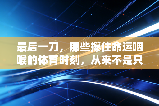 最后一刀,那些攥住命运咽喉的体育时刻,从来不是只属于冠军的勋章 最后一刀,那些攥住命运咽喉的体育时刻,从来不是只属于冠军的勋章
