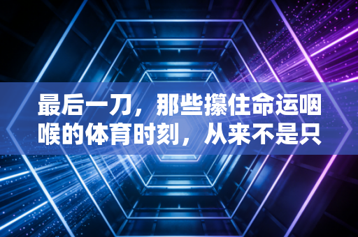 最后一刀,那些攥住命运咽喉的体育时刻,从来不是只属于冠军的勋章 最后一刀,那些攥住命运咽喉的体育时刻,从来不是只属于冠军的勋章