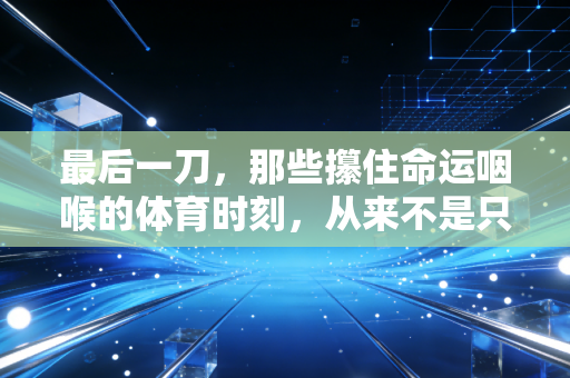 最后一刀，那些攥住命运咽喉的体育时刻，从来不是只属于冠军的勋章