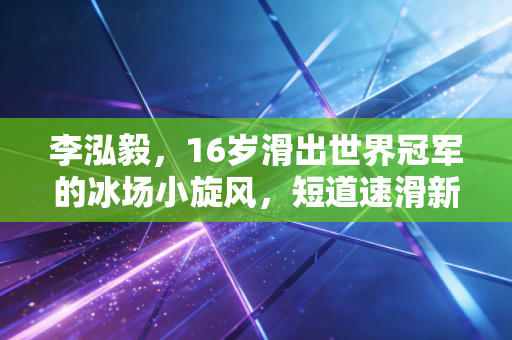 李泓毅，16岁滑出世界冠军的冰场小旋风，短道速滑新生代的破局者