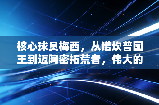 核心球员梅西,从诺坎普国王到迈阿密拓荒者,伟大的定义从来不是完美 核心球员梅西,从诺坎普国王到迈阿密拓荒者,伟大的定义从来不是完美