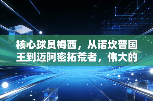 核心球员梅西,从诺坎普国王到迈阿密拓荒者,伟大的定义从来不是完美 核心球员梅西,从诺坎普国王到迈阿密拓荒者,伟大的定义从来不是完美
