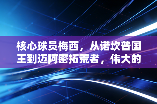 核心球员梅西，从诺坎普国王到迈阿密拓荒者，伟大的定义从来不是完美