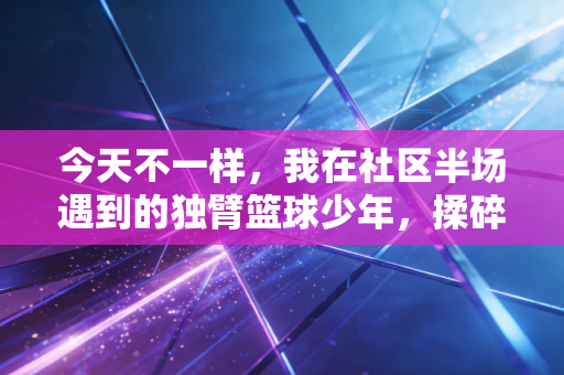 今天不一样，我在社区半场遇到的独臂篮球少年，揉碎了我对运动的所有偏见