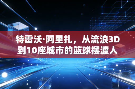 特雷沃·阿里扎,从流浪3D到10座城市的篮球摆渡人 特雷沃·阿里扎,从流浪3D到10座城市的篮球摆渡人