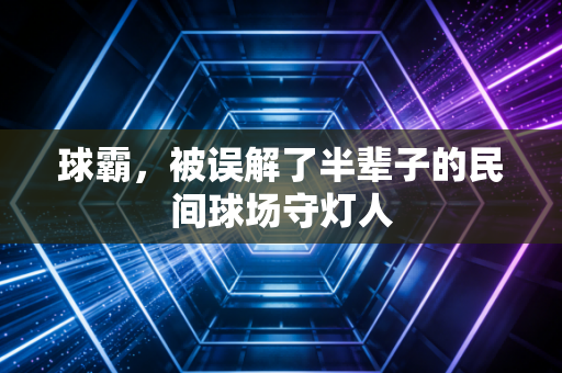 球霸，被误解了半辈子的民间球场守灯人