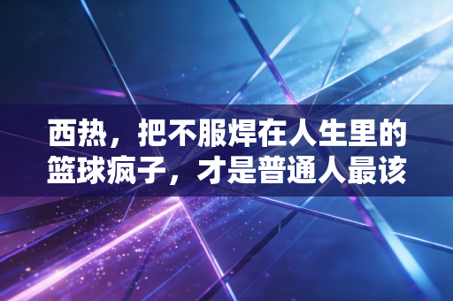 西热,把不服焊在人生里的篮球疯子,才是普通人最该追的星 西热,把不服焊在人生里的篮球疯子,才是普通人最该追的星