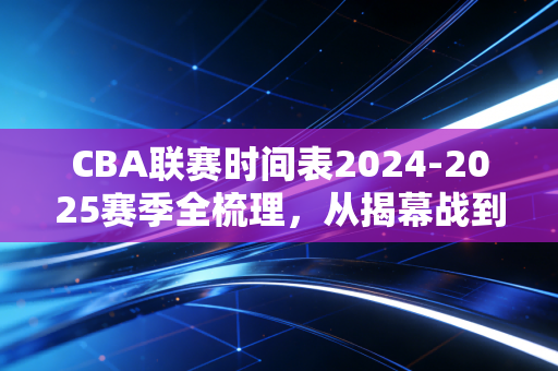 CBA联赛时间表2024-2025赛季全梳理，从揭幕战到总决赛，普通球迷的观赛攻略全在这