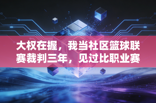 大权在握，我当社区篮球联赛裁判三年，见过比职业赛场更鲜活的热爱与烟火