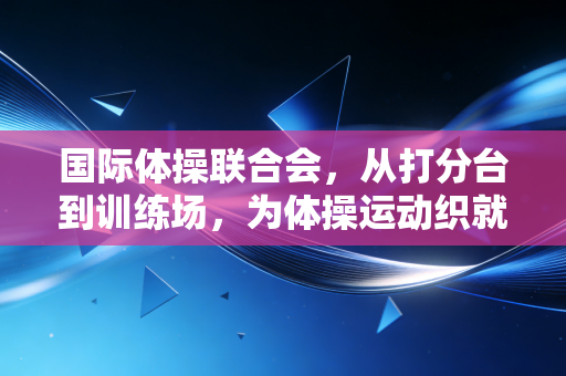 国际体操联合会,从打分台到训练场,为体操运动织就有温度的保护网 国际体操联合会,从打分台到训练场,为体操运动织就有温度的保护网