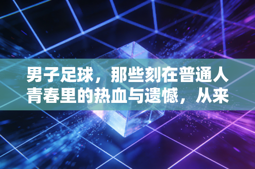 男子足球,那些刻在普通人青春里的热血与遗憾,从来不止输赢 男子足球,那些刻在普通人青春里的热血与遗憾,从来不止输赢