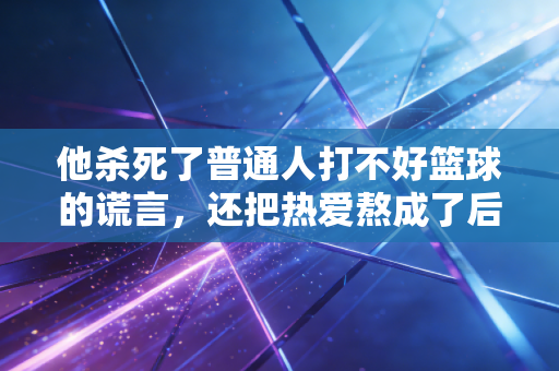 他杀死了普通人打不好篮球的谎言,还把热爱熬成了后半辈子的饭碗 他杀死了普通人打不好篮球的谎言,还把热爱熬成了后半辈子的饭碗