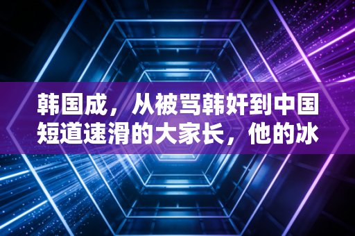 韩国成，从被骂韩奸到中国短道速滑的大家长，他的冰场没有国界