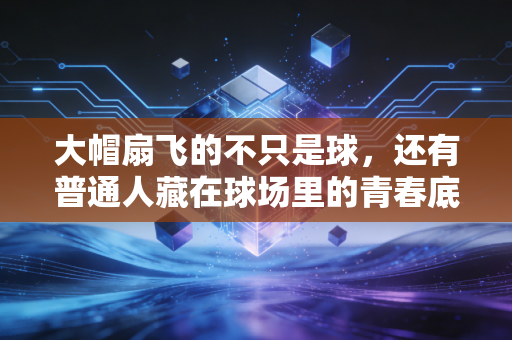 大帽扇飞的不只是球,还有普通人藏在球场里的青春底气 大帽扇飞的不只是球,还有普通人藏在球场里的青春底气