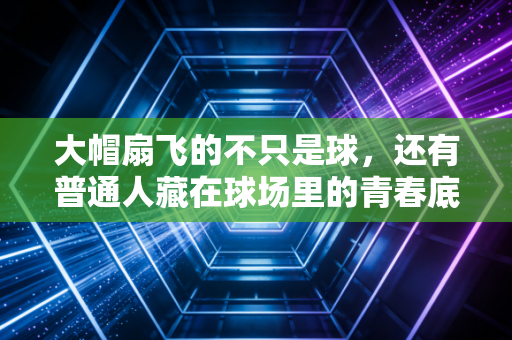大帽扇飞的不只是球，还有普通人藏在球场里的青春底气