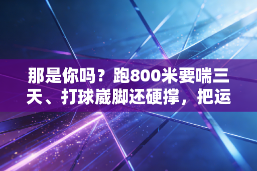那是你吗？跑800米要喘三天、打球崴脚还硬撑，把运动渣标签贴了十年却突然迷上了出汗的感觉